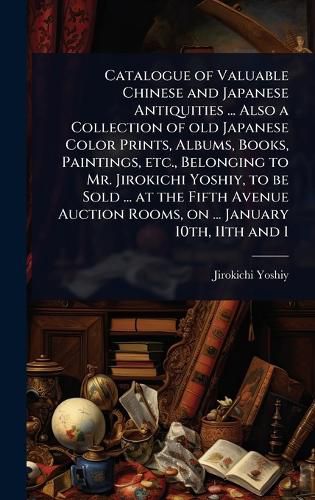 Cover image for Catalogue of Valuable Chinese and Japanese Antiquities ... Also a Collection of old Japanese Color Prints, Albums, Books, Paintings, etc., Belonging to Mr. Jirokichi Yoshiy, to be Sold ... at the Fifth Avenue Auction Rooms, on ... January 10th, 11th and 1
