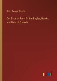 Cover image for Our Birds of Prey. Or the Eagles, Hawks, and Owls of Canada