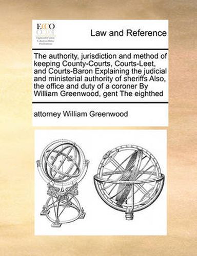 The Authority, Jurisdiction and Method of Keeping County-Courts, Courts-Leet, and Courts-Baron Explaining the Judicial and Ministerial Authority of Sheriffs Also, the Office and Duty of a Coroner by William Greenwood, Gent the Eighthed