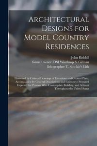 Cover image for Architectural Designs for Model Country Residences: Illustrated by Colored Drawings of Elevations and Ground Plans, Accompanied by General Descriptions and Estimates: Prepared Expressly for Persons Who Contemplate Building, and Artisans Throughout...