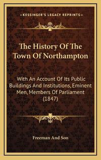 Cover image for The History of the Town of Northampton: With an Account of Its Public Buildings and Institutions, Eminent Men, Members of Parliament (1847)