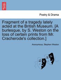 Cover image for Fragment of a Tragedy Lately Acted at the British Museum. [a Burlesque, by S. Weston on the Loss of Certain Prints from Mr. Cracherode's Collection.]