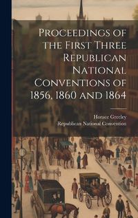 Cover image for Proceedings of the First Three Republican National Conventions of 1856, 1860 and 1864