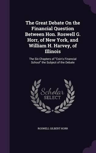 Cover image for The Great Debate on the Financial Question Between Hon. Roswell G. Horr, of New York, and William H. Harvey, of Illinois: The Six Chapters of Coin's Financial School the Subject of the Debate
