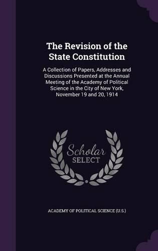 Cover image for The Revision of the State Constitution: A Collection of Papers, Addresses and Discussions Presented at the Annual Meeting of the Academy of Political Science in the City of New York, November 19 and 20, 1914