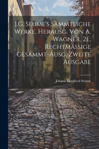 Cover image for J.G. Seume's Saemmtliche Werke, Herausg. Von A. Wagner. 2E, Rechtmaessige Gesammt-Ausg, Zweite Ausgabe