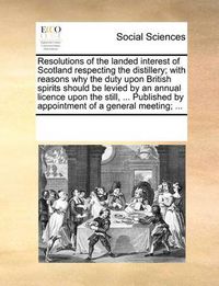 Cover image for Resolutions of the Landed Interest of Scotland Respecting the Distillery; With Reasons Why the Duty Upon British Spirits Should Be Levied by an Annual Licence Upon the Still, ... Published by Appointment of a General Meeting; ...