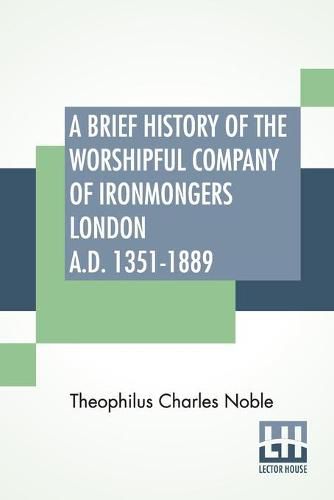 Cover image for A Brief History Of The Worshipful Company Of Ironmongers London A.D. 1351-1889: With An Appendix Containing Some Account Of The Blacksmiths' Company