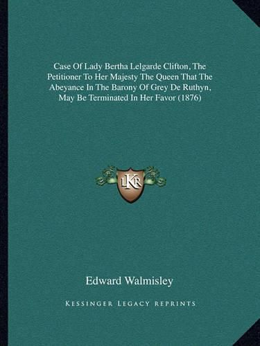 Cover image for Case of Lady Bertha Lelgarde Clifton, the Petitioner to Her Majesty the Queen That the Abeyance in the Barony of Grey de Ruthyn, May Be Terminated in Her Favor (1876)