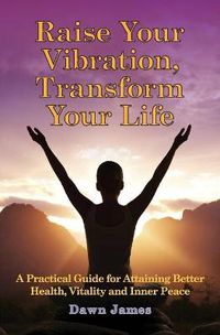 Cover image for Raise Your Vibration, Transform Your Life: A Practical Guide for Attaining Better Health, Vitality & Inner Peace