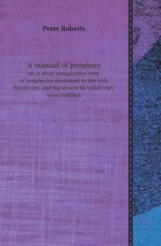 Cover image for A Manual of Prophecy Or, a Short Comparative View of Prophecies Contained in the Holy Scriptures, and the Events by Which They Were Fulfilled