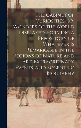 Cover image for The Cabinet of Curiosities, or, Wonders of the World Displayed, Forming a Repository of Whatever is Remarkable in the Regions of Nature and Art, Extraordinary Events, and Eccentric Biography