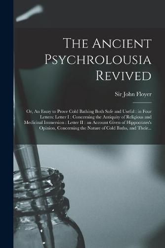 The Ancient Psychrolousia Revived: or, An Essay to Prove Cold Bathing Both Safe and Useful: in Four Letters: Letter I: Concerning the Antiquity of Religious and Medicinal Immersion: Letter II: an Account Given of Hippocrates's Opinion, Concerning...