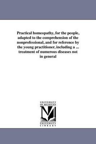 Cover image for Practical Homeopathy, for the People, Adapted to the Comprehension of the Nonprofessional, and for Reference by the Young Practitioner, Including a ..