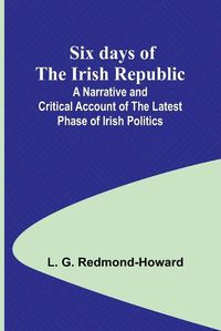 Cover image for Six days of the Irish Republic;A Narrative and Critical Account of the Latest Phase of Irish Politics