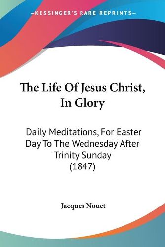 Cover image for The Life Of Jesus Christ, In Glory: Daily Meditations, For Easter Day To The Wednesday After Trinity Sunday (1847)