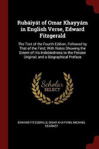 Rubaiyat of Omar Khayyam in English Verse, Edward Fitzgerald: The Text of the Fourth Edition, Followed by That of the First; With Notes Showing the Extent of His Indebtedness to the Persian Original; And a Biographical Preface