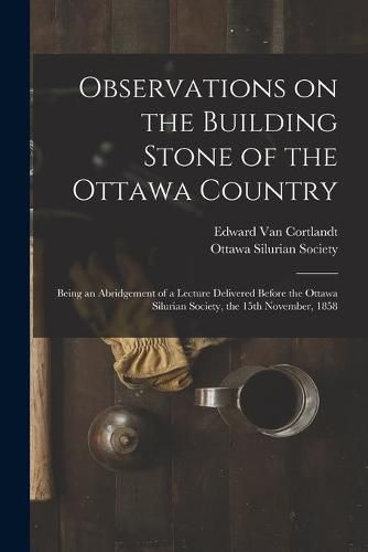 Cover image for Observations on the Building Stone of the Ottawa Country [microform]: Being an Abridgement of a Lecture Delivered Before the Ottawa Silurian Society, the 15th November, 1858