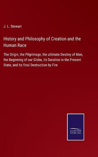 History and Philosophy of Creation and the Human Race: The Origin, the Pilgrimage, the ultimate Destiny of Man, the Beginning of our Globe, its Duration in the Present State, and its final Destruction by Fire