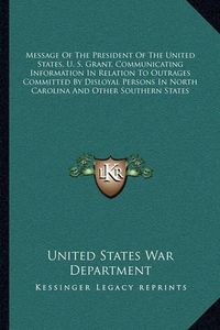 Cover image for Message of the President of the United States, U. S. Grant, Communicating Information in Relation to Outrages Committed by Disloyal Persons in North Carolina and Other Southern States