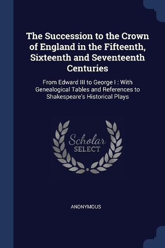 Cover image for The Succession to the Crown of England in the Fifteenth, Sixteenth and Seventeenth Centuries: From Edward III to George I: With Genealogical Tables and References to Shakespeare's Historical Plays