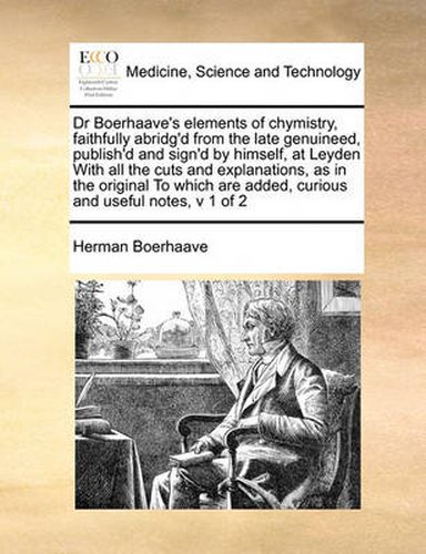 Dr Boerhaave's Elements of Chymistry, Faithfully Abridg'd from the Late Genuineed, Publish'd and Sign'd by Himself, at Leyden with All the Cuts and Explanations, as in the Original to Which Are Added, Curious and Useful Notes, V 1 of 2