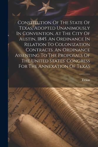 Cover image for Constitution Of The State Of Texas, Adopted Unanimously In Convention, At The City Of Austin, 1845. An Ordinance In Relation To Colonization Contracts. An Ordinance Assenting To The Proposals Of The United States' Congress For The Annexation Of Texas