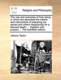 Cover image for The Rule and Exercises of Holy Dying: In Which Are Described the Means and Instruments of Preparing Our Selves and Others Respectively for a Blessed Death; ... Together with Prayers ... the Twentieth Edition.