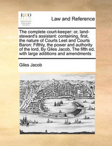 Cover image for The Complete Court-Keeper: Or, Land-Steward's Assistant: Containing, First, the Nature of Courts Leet and Courts Baron: Fifthly, the Power and Authority of the Lord, by Giles Jacob, the Fifth Ed, with Large Additions and Amendments