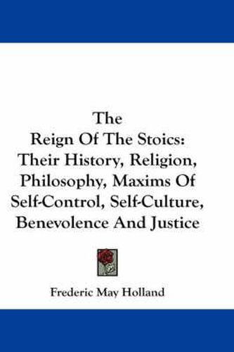 The Reign of the Stoics: Their History, Religion, Philosophy, Maxims of Self-Control, Self-Culture, Benevolence and Justice