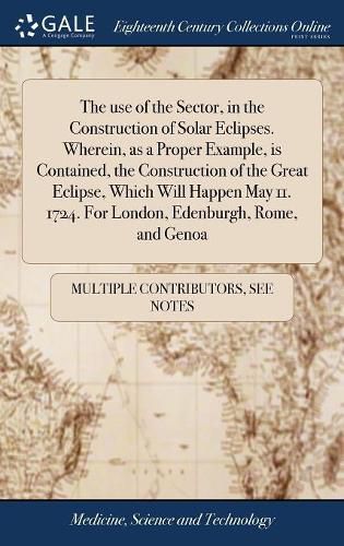 Cover image for The use of the Sector, in the Construction of Solar Eclipses. Wherein, as a Proper Example, is Contained, the Construction of the Great Eclipse, Which Will Happen May 11. 1724. For London, Edenburgh, Rome, and Genoa