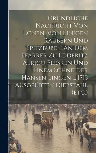 Cover image for Gruendliche Nachricht Von Denen, Von Einigen Raeubern Und Spitzbuben An Dem Pfarrer Zu Edderitz Alrico Plesken Und Einem Schneider Hansen Lingen ... 1713 Ausgeuebten Diebstahl (etc.)