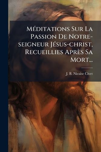 Cover image for M Ditations Sur La Passion de Notre-Seigneur J Sus-Christ, Recueillies Apr S Sa Mort...
