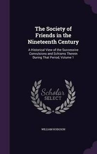 Cover image for The Society of Friends in the Nineteenth Century: A Historical View of the Successive Convulsions and Schisms Therein During That Period, Volume 1