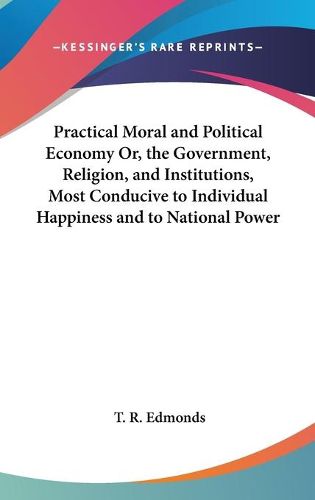 Cover image for Practical Moral And Political Economy Or, The Government, Religion, And Institutions, Most Conducive To Individual Happiness And To National Power