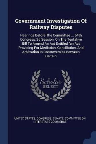 Cover image for Government Investigation of Railway Disputes: Hearings Before the Committee ... 64th Congress, 2D Session, on the Tentative Bill to Amend an ACT Entitled an ACT Providing for Mediation, Conciliation, and Arbitration in Controversies Between Certain