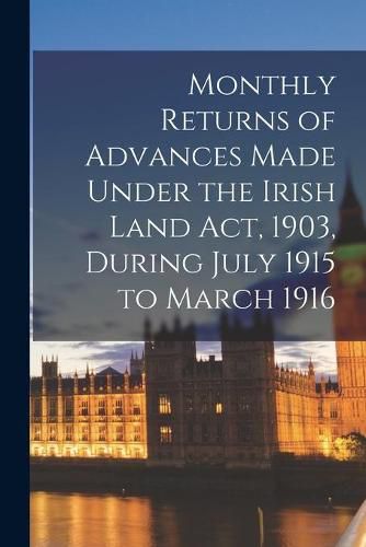 Cover image for Monthly Returns of Advances Made Under the Irish Land Act, 1903, During July 1915 to March 1916