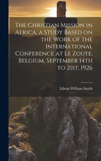 Cover image for The Christian Mission in Africa, a Study Based on the Work of the International Conference at Le Zoute, Belgium, September 14th to 21st, 1926