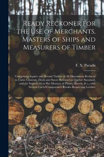 Cover image for Ready Reckoner for the Use of Merchants, Masters of Ships and Measurers of Timber [microform]: Comprising Square and Round Timber of All Dimensions Reduced to Cubic Contents, Deals and Staves Reduced to Quebec Standard, and the Superficial or Flat...