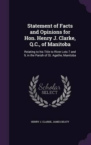 Cover image for Statement of Facts and Opinions for Hon. Henry J. Clarke, Q.C., of Manitoba: Relating to His Title to River Lots 7 and 9, in the Parish of St. Agathe, Manitoba