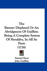 Cover image for The Banner Displayed or an Abridgment of Guillim: Being a Complete System of Heraldry, in All Its Parts (1726)