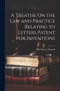 Cover image for A Treatise On the Law and Practice Relating to Letters Patent for Inventions