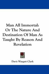Cover image for Man All Immortal: Or the Nature and Destination of Man as Taught by Reason and Revelation