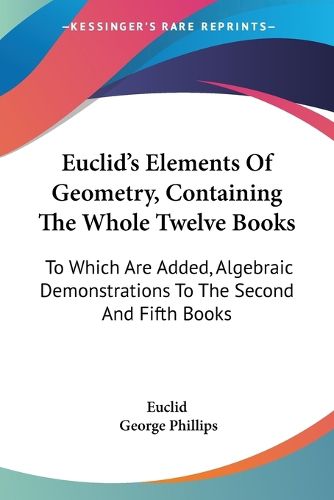 Euclid's Elements of Geometry, Containing the Whole Twelve Books: To Which Are Added, Algebraic Demonstrations to the Second and Fifth Books