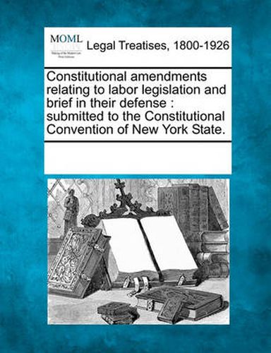 Constitutional Amendments Relating to Labor Legislation and Brief in Their Defense: Submitted to the Constitutional Convention of New York State.