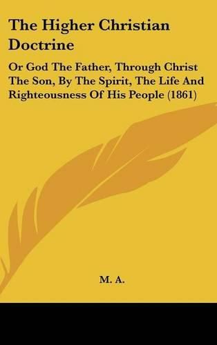 Cover image for The Higher Christian Doctrine: Or God The Father, Through Christ The Son, By The Spirit, The Life And Righteousness Of His People (1861)