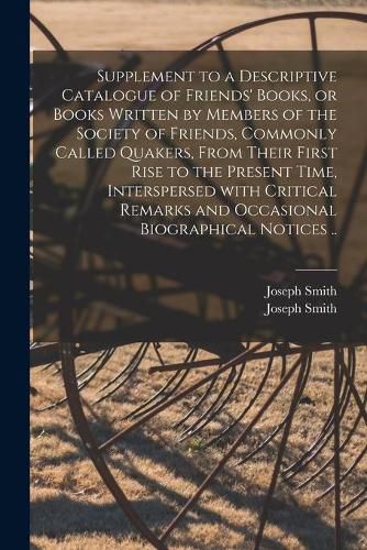 Supplement to a Descriptive Catalogue of Friends' Books, or Books Written by Members of the Society of Friends, Commonly Called Quakers, From Their First Rise to the Present Time, Interspersed With Critical Remarks and Occasional Biographical Notices ..