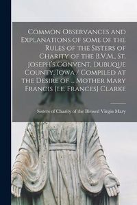 Cover image for Common Observances and Explanations of Some of the Rules of the Sisters of Charity of the B.V.M., St. Joseph's Convent, Dubuque County, Iowa / Compiled at the Desire of ... Mother Mary Francis [i.e. Frances] Clarke