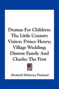 Cover image for Dramas for Children: The Little Country Visitor; Prince Henry; Village Wedding; Distrest Family and Charles the First