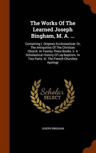 Cover image for The Works of the Learned Joseph Bingham, M. A. ...: Containing I. Origines Ecclesiasticae: Or, the Antiquities of the Christian Church. in Twenty Three Books. II. a Scholastical History of Lay-Baptism. in Two Parts. III. the French Churches Apology